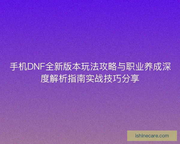 手机DNF全新版本玩法攻略与职业养成深度解析指南实战技巧分享