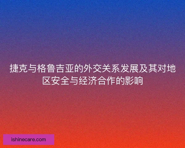捷克与格鲁吉亚的外交关系发展及其对地区安全与经济合作的影响