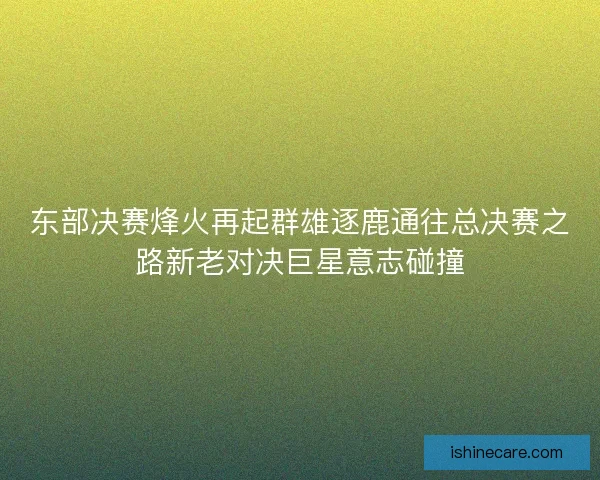 东部决赛烽火再起群雄逐鹿通往总决赛之路新老对决巨星意志碰撞